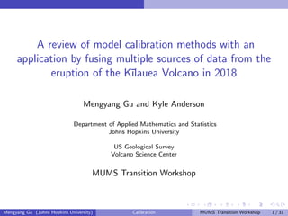 A review of model calibration methods with an
application by fusing multiple sources of data from the
eruption of the K¯ılauea Volcano in 2018
Mengyang Gu and Kyle Anderson
Department of Applied Mathematics and Statistics
Johns Hopkins University
US Geological Survey
Volcano Science Center
MUMS Transition Workshop
Mengyang Gu (Johns Hopkins University) Calibration MUMS Transition Workshop 1 / 31
 
