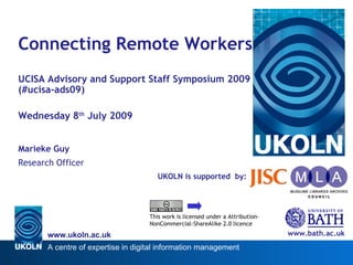 Connecting Remote Workers
UCISA Advisory and Support Staff Symposium 2009
(#ucisa-ads09)

Wednesday 8th July 2009


Marieke Guy
Research Officer
                                       UKOLN is supported by:




                                    This work is licensed under a Attribution-
                                    NonCommercial-ShareAlike 2.0 licence

       www.ukoln.ac.uk                                                           www.bath.ac.uk
       A centre of expertise in digital information management
 