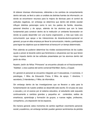 Al obtener diversas informaciones, referentes a los cambios de comportamiento
dentro del aula, se llevó a cabo un análisis de distintas fuentes de información, en
donde se encontraron recursos para la mejora de técnicas para el control de
actitudes negativas, sin embargo se determina que dentro del ámbito escolar
influyen distintos personajes como lo son; los padres de familia, docentes,
personal directivo y de apoyo, además de los alumnos que son la base
fundamental para construir dentro de la institución un ambiente favorecedor en
donde se pueda desarrollar con una buena organización, y más que nada una
comunicación que apoye a las interacciones de docente-alumno-personal en
general, ya que en ellos empieza por llevar la comunicación, interés y participación
para lograr los objetivos que se determinan al transcurrir un tiempo determinado.
Pero además se pudieron determinar los niveles socioeconómicos de los cuales
ayuda a prever al docente sobre que fenómenos o situaciones son las que tienen
mayor impacto dentro de las actitudes presentadas por los alumnos dentro del
jardín de niños.
Nuestro Jardín de Niños “Primavera” se encuentra ubicado en el fraccionamiento
“Adelitas”, a dos cuadras del centro comercial Wal-Mart, Sams, y Coppel.
En general el personal se encuentra integrado por 8 educadoras, 2 cocineras, 2
psicólogas, 1 Mtra. de Educación Física, 2 Mtra. de apoyo, 1 directora, 1
secretaria, 2 intendentes y 1 Mtra. de informática.
Sin embargo dentro de las investigaciones que se llevaron a cabo para la
fundamentación de nuestro análisis se desarrolló este escrito; En el paso de casa
a escuela y en el avance por el sistema educativo, el estudiante está expuesto
continuamente a cambios grandes y pequeños en contenidos, estilos de
enseñanza, aprendizaje y formación de grupos, a nuevas reglas, profesores,
compañeros, y la disposición de los espacios.
De manera general, estos momentos de cambio significan crecimiento personal,
social y académico, sin embargo también pueden generar sentimientos de pérdida
 