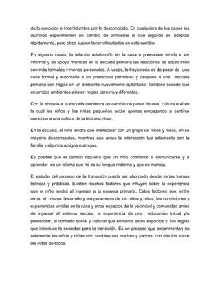 de lo conocido e incertidumbre por lo desconocido. En cualquiera de los casos los
alumnos experimentan un cambio de ambiente al que algunos se adaptan
rápidamente, pero otros suelen tener dificultades en este cambio,
En algunos casos, la relación adulto-niño en la casa o preescolar tiende a ser
informal y de apoyo mientras en la escuela primaria las relaciones de adulto-niño
son más formales y menos personales. A veces, la trayectoria es de pasar de una
casa formal y autoritaria a un preescolar permisivo y después a una escuela
primaria con reglas en un ambiente nuevamente autoritario. También sucede que
en ambos ambientes existen reglas pero muy diferentes.
Con la entrada a la escuela comienza un cambio de pasar de una cultura oral en
la cual los niños y las niñas pequeños están apenas empezando a sentirse
cómodos a una cultura de la lectoescritura.
En la escuela, el niño tendrá que interactuar con un grupo de niños y niñas, en su
mayoría desconocidos, mientras que antes la interacción fue solamente con la
familia y algunos amigos o amigas.
Es posible que el cambio requiera que un niño comience a comunicarse y a
aprender en un idioma que no es su lengua materna y que no maneja.
El estudio del proceso de la transición puede ser abordado desde varias formas
teóricas y prácticas. Existen muchos factores que influyen sobre la experiencia
que el niño tendrá al ingresar a la escuela primaria. Estos factores son, entre
otros: el mismo desarrollo y temperamento de los niños y niñas, las condiciones y
experiencias vividas en la casa y otros espacios de la vecindad y comunidad antes
de ingresar al sistema escolar, la experiencia de una educación inicial y/o
preescolar, el contexto social y cultural que enmarca estos espacios y las reglas
que introduce la sociedad para la transición. Es un proceso que experimentan no
solamente los niños y niñas sino también sus madres y padres, con efectos sobre
las vidas de todos.
 