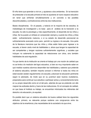 El niño tiene que aprender a vivir en, y ajustarse a dos ambientes. En la transición
de preescolar a la escuela primaria el reto es ajustarse al nuevo espacio educativo
sin tener que enfrentar simultáneamente y en concreto a las posibles
discontinuidades y contradicciones entre las dos instituciones.
Bases disciplinarias. En el pasado, y todavía en la mayoría de los estudios, la
metodología de investigación y la base para el análisis de la transición a la
escuela, ha sido la psicología y más específicamente, el desarrollo de los niños y
niñas. Se ha puesto un énfasis en comprender siempre y cuando los niños y niñas
están suficientemente maduros, o si su estado de desarrollo psicosocial es
suficientemente avanzado como para permitir su ingreso a la escuela. Una parte
de la literatura menciona que los niños y niñas están listos para ingresar a la
escuela, si tienen cierto nivel de habilidades o, ahora que tengan la capacidad de
ser competentes y tengan nociones suficientemente cognitivas, y sociales que
incluyen no solamente la capacidad de relacionarse con otros, sino también
habilidades de auto-regulación.
Ya que dentro de la institución se orienta el trabajo por una noción de calidad que
no se limita a la medición del logro educativo, si bien es muy importante saber en
qué medida nuestros alumnos desarrollan las habilidades y saberes que pretende
el sistema educativo, también importa conocer e informar si todos los niños en
edad escolar asisten regularmente a la escuela y alcanzan la educación pertinente
según lo planeado, de modo que en su juventud sean buenos ciudadanos,
preparados para continuar sus estudios o participar activa y conscientemente tanto
en su propio desarrollo como en el del país, además de que se pretende con ello
mejorar las actitudes dentro y fuera de las instituciones. En el concepto de calidad,
en que basa el Instituto su trabajo, se encuentran imbricados los referentes del
derecho a la educación y la equidad.
Es posible decir que un sistema educativo de buena calidad tiene los siguientes
atributos: primero, es relevante porque sostiene una congruencia entre los
objetivos de la enseñanza y las necesidades de la sociedad a la que sirve.
 