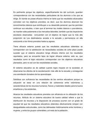 Es pertinente porque los objetivos, específicamente los del currículo, guardan
correspondencia con las necesidades particulares de los alumnos a los que se
dirige. En donde se posee eficacia interna en tanto que los resultados alcanzados
coincidan con los objetivos previstos; es decir, que los alumnos alcancen los
conocimientos básicos que contribuyan a su desarrollo personal, que les permitan
continuar sus estudios, o bien que al terminar los niveles básicos o pos-básicos,
se inserten adecuadamente a los mercados laborales; también que las trayectorias
escolares observadas concuerden con el objetivo de lograr que la más alta
proporción de Los destinatarios acceda a la escuela y permanezca en ella
avanzando a los ritmos previstos hasta su egreso.
Tiene eficacia externa puesto que los resultados educativos obtenidos se
corresponden con la satisfacción de necesidades sociales de corto plazo puede
suceder que el sistema educativo tenga eficacia interna con los resultados
reportados, pero se encuentre lejos de lograr eficacia externa; esto es, que
resultados como el logro educativo correspondan con los objetivos educativos
planeados, pero no así con las necesidades sociales.
El sistema educativo es de calidad cuando logra impacto en la sociedad, al
observarse los efectos de la escolarización más allá de la escuela y conseguirse
una asimilación duradera de los aprendizajes
Satisface con suficiencia las necesidades de los centros educativos porque su
actuación se basa en una relación de coherencia entre volúmenes y
características de los recursos humanos, físicos y materiales ideales para la buena
enseñanza y los existentes.
Alcanza los resultados educativos previstos con eficiencia en la utilización de los
recursos. Atributo de un sistema educativo de buena calidad refiere a que la
distribución de recursos y la disposición de procesos ocurren con un grado de
equidad tal que los resultados educativos obtenidos efectivamente rompen con
desigualdades estructurales, como las delineadas históricamente entre hombres y
mujeres, y entre los grupos vulnerables y el resto de la población.
 