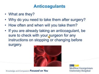 • What are they?
• Why do you need to take them after surgery?
• How often and when will you take them?
• If you are already taking an anticoagulant, be
sure to check with your surgeon for any
instructions on stopping or changing before
surgery.
Anticoagulants
 