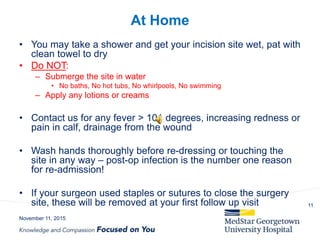 At Home
• You may take a shower and get your incision site wet, pat with
clean towel to dry
• Do NOT:
– Submerge the site in water
• No baths, No hot tubs, No whirlpools, No swimming
– Apply any lotions or creams
• Contact us for any fever > 101 degrees, increasing redness or
pain in calf, drainage from the wound
• Wash hands thoroughly before re-dressing or touching the
site in any way – post-op infection is the number one reason
for re-admission!
• If your surgeon used staples or sutures to close the surgery
site, these will be removed at your first follow up visit
November 11, 2015
11
 