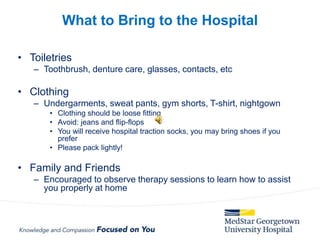 • Toiletries
– Toothbrush, denture care, glasses, contacts, etc
• Clothing
– Undergarments, sweat pants, gym shorts, T-shirt, nightgown
• Clothing should be loose fitting
• Avoid: jeans and flip-flops
• You will receive hospital traction socks, you may bring shoes if you
prefer
• Please pack lightly!
• Family and Friends
– Encouraged to observe therapy sessions to learn how to assist
you properly at home
What to Bring to the Hospital
 