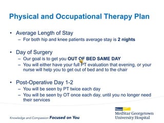 • Average Length of Stay
– For both hip and knee patients average stay is 2 nights
• Day of Surgery
– Our goal is to get you OUT OF BED SAME DAY
– You will either have your full PT evaluation that evening, or your
nurse will help you to get out of bed and to the chair
• Post-Operative Day 1-2
– You will be seen by PT twice each day
– You will be seen by OT once each day, until you no longer need
their services
Physical and Occupational Therapy Plan
 