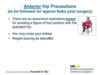 • There are no movement restrictions except
for avoiding a figure of four position with the
operated hip.
• You may cross your ankles
• Weight bearing as tolerated
Anterior Hip Precautions
(to be followed for approx 6wks post surgery)
 