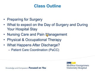 • Preparing for Surgery
• What to expect on the Day of Surgery and During
Your Hospital Stay
• Nursing Care and Pain Management
• Physical & Occupational Therapy
• What Happens After Discharge?
– Patient Care Coordination (PaCC)
Class Outline
 