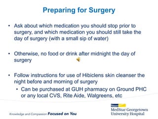 • Ask about which medication you should stop prior to
surgery, and which medication you should still take the
day of surgery (with a small sip of water)
• Otherwise, no food or drink after midnight the day of
surgery
• Follow instructions for use of Hibiclens skin cleanser the
night before and morning of surgery
• Can be purchased at GUH pharmacy on Ground PHC
or any local CVS, Rite Aide, Walgreens, etc
Preparing for Surgery
 