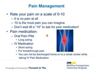 • Rate your pain on a scale of 0-10
– 0 is no pain at all
– 10 is the most pain you can imagine
– Don’t wait till a “10” to ask for pain medication!
• Pain medication:
– Oral Pain Pills
• Long acting
– IV Medication
• Short acting
• For breakthrough pain
• You can not be discharged home or to a rehab center while
taking IV Pain Medication
Pain Management
 