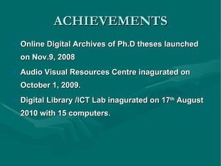 ACHIEVEMENTS Online Digital Archives of Ph.D theses launched on Nov.9, 2008 Audio Visual Resources Centre inagurated on October 1, 2009. Digital Library /ICT Lab inagurated on 17 th  August 2010 with 15 computers. 