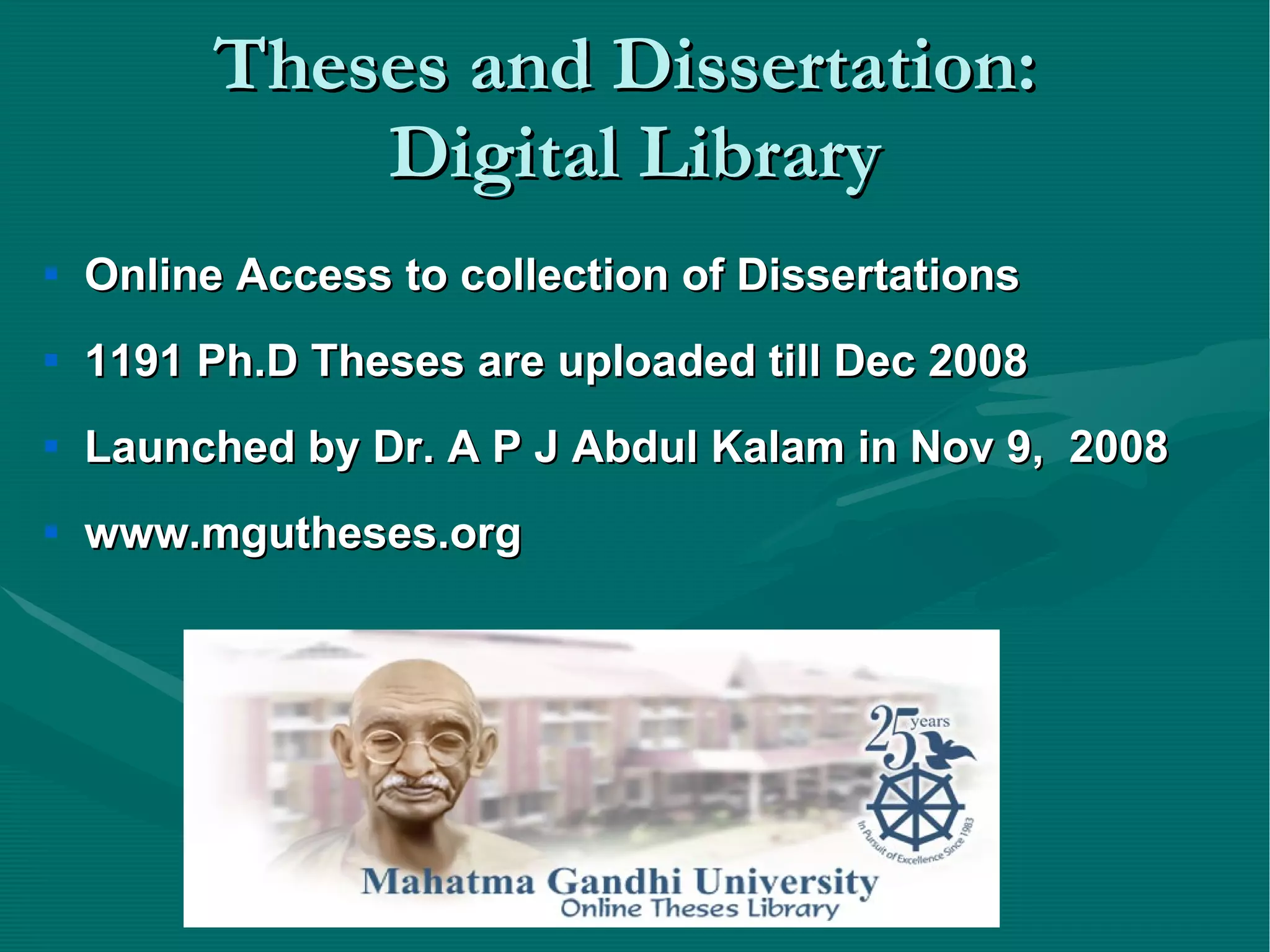 Theses and Dissertation:  Digital Library Online Access to collection of Dissertations 1191 Ph.D Theses are uploaded till Dec 2008 Launched by Dr. A P J Abdul Kalam in Nov 9,  2008 www.mgutheses.org 