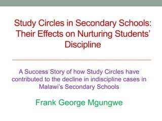Study Circles in Secondary Schools:
Their Effects on Nurturing Students’
Discipline
A Success Story of how Study Circles have
contributed to the decline in indiscipline cases in
Malawi’s Secondary Schools
Frank George Mgungwe
 