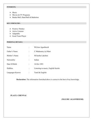 INTERESTS:
 Music
 Movies & TV Programs
 Basket Ball, Hand Ball & Badmiton
KEY STRENGTHS :
 Positive Thinker
 Active Listener
 Adaptable
 Good Team Player
PERSONAL DETAILS:
Name : M.Guru Agastheesh
Father’s Name : C.Madasamy (a) Mani
Mother’s Name : M.Seetha Lakshmi
Nationality : Indian
Date Of Birth : 16 Oct 1993
Hobbies : Listening to music, English Serials
Languages Known : Tamil & English
Declaration: The information furnished above is correct to the best of my knowledge.
PLACE: CHENNAI
(M.GURU AGASTHEESH)
 