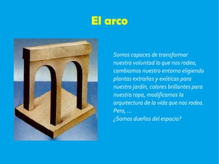 El arco Somos capaces de transformar  nuestra voluntad lo que nos rodea, cambiamos nuestro entorno eligiendo plantas extrañas y exóticas para nuestro jardín, colores brillantes para nuestra ropa, modificamos la arquitectura de la vida que nos rodea. Pero, ... ¿Somos dueños del espacio? 