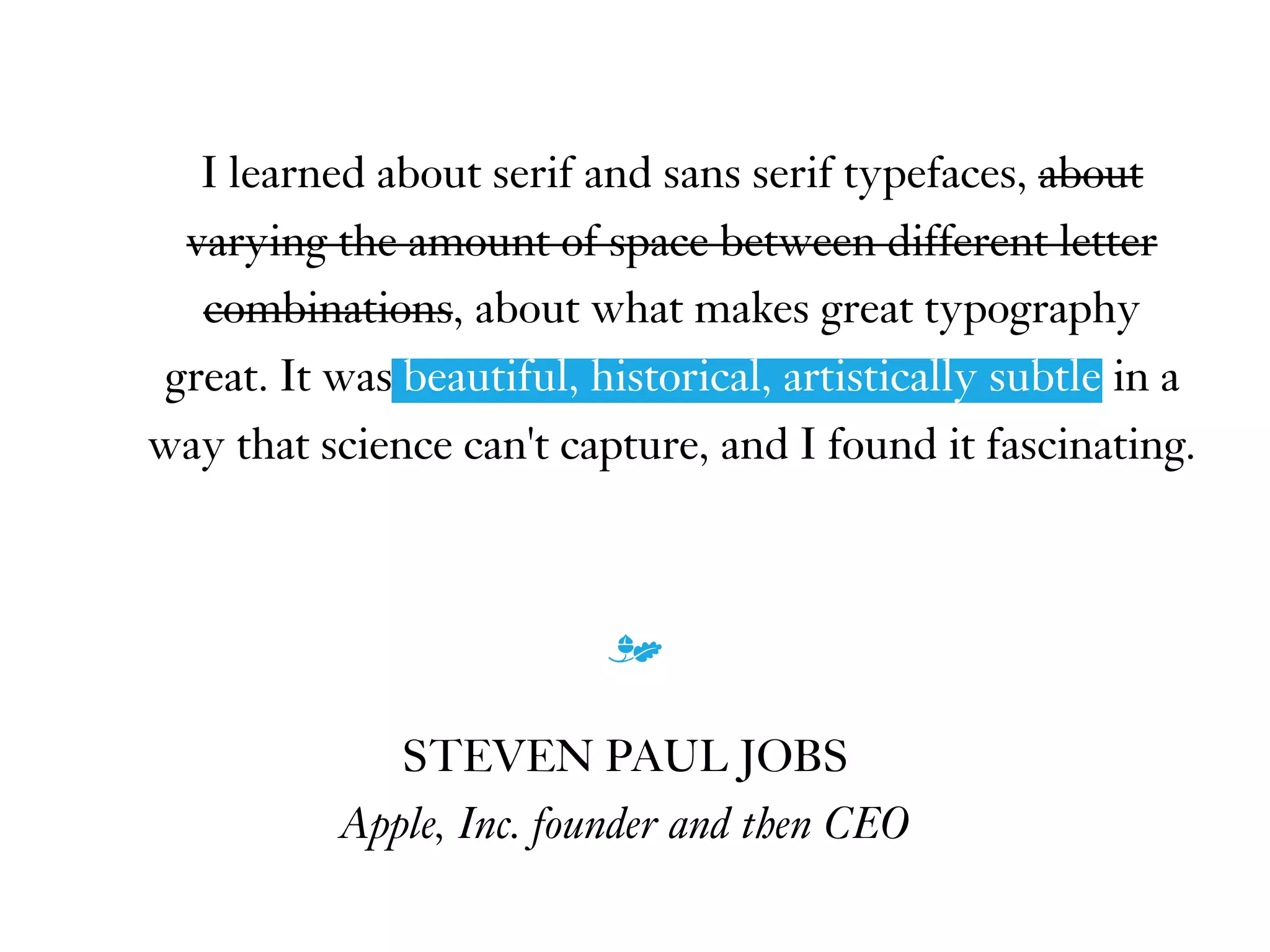 I learned about serif and sans serif typefaces, about
varying the amount of space between different letter
combinations, about what makes great typography
great. It was beautiful, historical, artistically subtle in a
way that science can't capture, and I found it fascinating.
m
STEVEN PAUL JOBS
Apple, Inc. founder and then CEO
beautiful, historical, artistically subtle
 