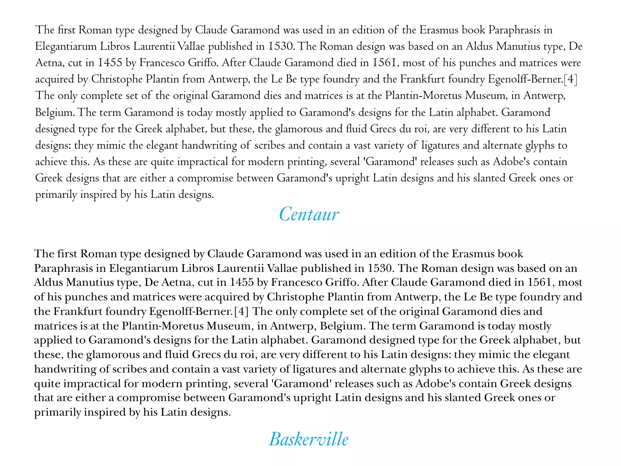 Baskerville
Centaur
The ﬁrst Roman type designed by Claude Garamond was used in an edition of the Erasmus book Paraphrasis in
Elegantiarum Libros LaurentiiVallae published in 1530.The Roman design was based on an Aldus Manutius type, De
Aetna, cut in 1455 by Francesco Griﬀo. After Claude Garamond died in 1561, most of his punches and matrices were
acquired by Christophe Plantin from Antwerp, the Le Be type foundry and the Frankfurt foundry Egenolﬀ-Berner.[4]
The only complete set of the original Garamond dies and matrices is at the Plantin-Moretus Museum, in Antwerp,
Belgium.The term Garamond is today mostly applied to Garamond's designs for the Latin alphabet. Garamond
designed type for the Greek alphabet, but these, the glamorous and ﬂuid Grecs du roi, are very diﬀerent to his Latin
designs: they mimic the elegant handwriting of scribes and contain a vast variety of ligatures and alternate glyphs to
achieve this. As these are quite impractical for modern printing, several 'Garamond' releases such as Adobe's contain
Greek designs that are either a compromise between Garamond's upright Latin designs and his slanted Greek ones or
primarily inspired by his Latin designs.
The first Roman type designed by Claude Garamond was used in an edition of the Erasmus book
Paraphrasis in Elegantiarum Libros Laurentii Vallae published in 1530. The Roman design was based on an
Aldus Manutius type, De Aetna, cut in 1455 by Francesco Griffo. After Claude Garamond died in 1561, most
of his punches and matrices were acquired by Christophe Plantin from Antwerp, the Le Be type foundry and
the Frankfurt foundry Egenolff-Berner.[4] The only complete set of the original Garamond dies and
matrices is at the Plantin-Moretus Museum, in Antwerp, Belgium. The term Garamond is today mostly
applied to Garamond's designs for the Latin alphabet. Garamond designed type for the Greek alphabet, but
these, the glamorous and fluid Grecs du roi, are very different to his Latin designs: they mimic the elegant
handwriting of scribes and contain a vast variety of ligatures and alternate glyphs to achieve this. As these are
quite impractical for modern printing, several 'Garamond' releases such as Adobe's contain Greek designs
that are either a compromise between Garamond's upright Latin designs and his slanted Greek ones or
primarily inspired by his Latin designs.
 