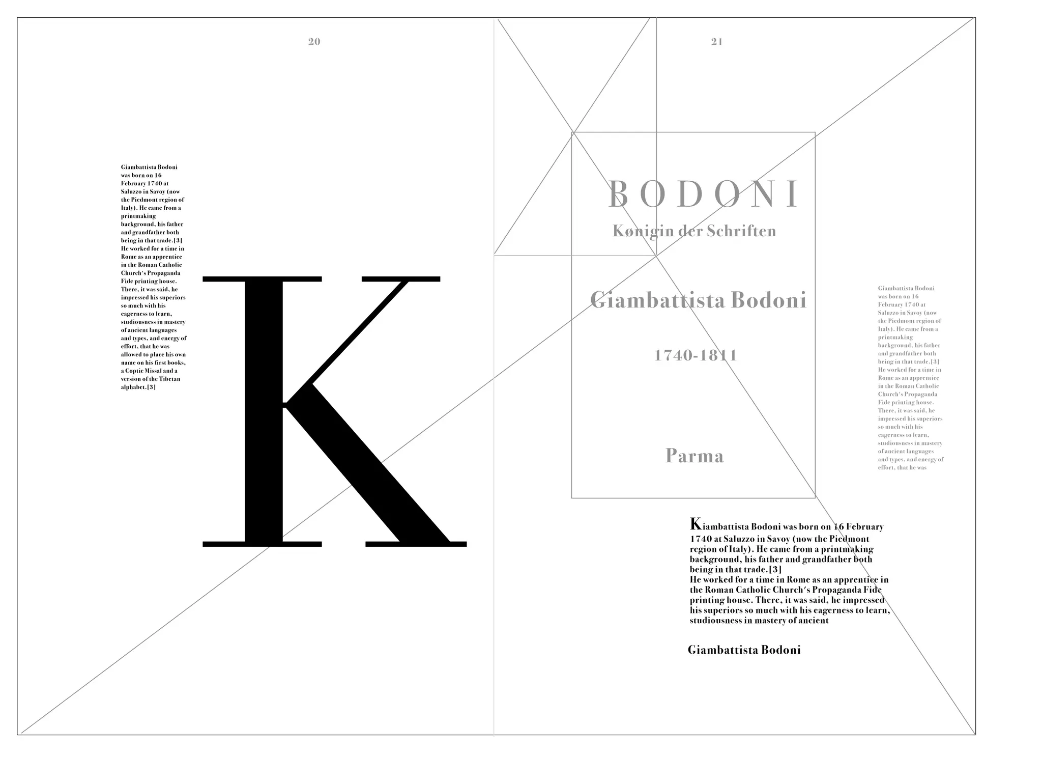 B O D O N I
Giambattista Bodoni
Giambattista Bodoni
was born on 16
February 1740 at
Saluzzo in Savoy (now
the Piedmont region of
Italy). He came from a
printmaking
background, his father
and grandfather both
being in that trade.[3]
He worked for a time in
Rome as an apprentice
in the Roman Catholic
Church's Propaganda
Fide printing house.
There, it was said, he
impressed his superiors
so much with his
eagerness to learn,
studiousness in mastery
of ancient languages
and types, and energy of
effort, that he was
allowed to place his own
name on his first books,
a Coptic Missal and a
version of the Tibetan
alphabet.[3]
Kiambattista Bodoni was born on 16 February
1740 at Saluzzo in Savoy (now the Piedmont
region of Italy). He came from a printmaking
background, his father and grandfather both
being in that trade.[3]
He worked for a time in Rome as an apprentice in
the Roman Catholic Church's Propaganda Fide
printing house. There, it was said, he impressed
his superiors so much with his eagerness to learn,
studiousness in mastery of ancient
Giambattista Bodoni
was born on 16
February 1740 at
Saluzzo in Savoy (now
the Piedmont region of
Italy). He came from a
printmaking
background, his father
and grandfather both
being in that trade.[3]
He worked for a time in
Rome as an apprentice
in the Roman Catholic
Church's Propaganda
Fide printing house.
There, it was said, he
impressed his superiors
so much with his
eagerness to learn,
studiousness in mastery
of ancient languages
and types, and energy of
effort, that he was
Parma
1740-1811
Kønigin der Schriften
Giambattista Bodoni
K
20 21
 