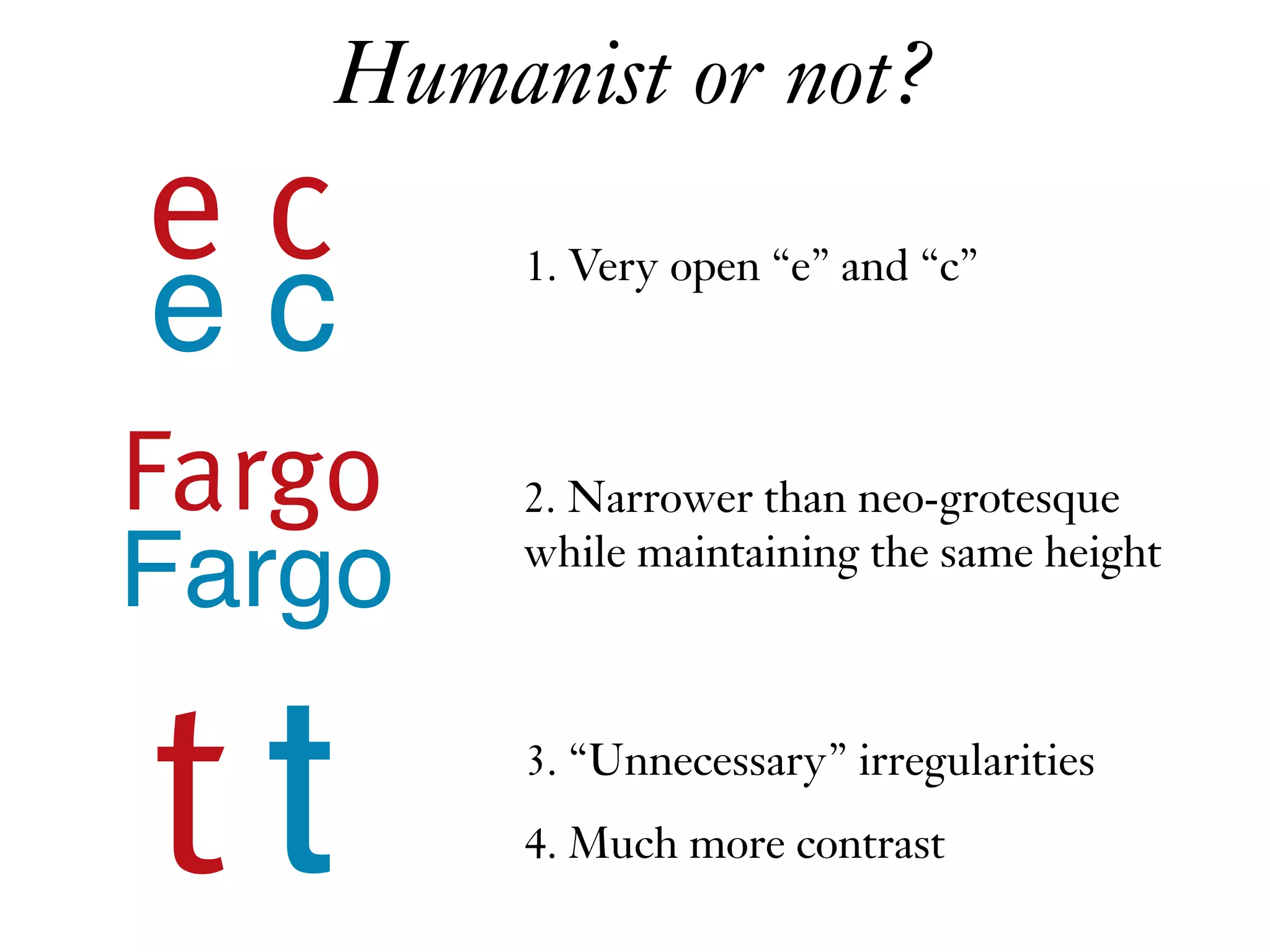 1. Very open “e” and “c”
2. Narrower than neo-grotesque  
while maintaining the same height
e c
3. “Unnecessary” irregularities
e c
Fargo
tt 4. Much more contrast
Fargo
Humanist or not?
 