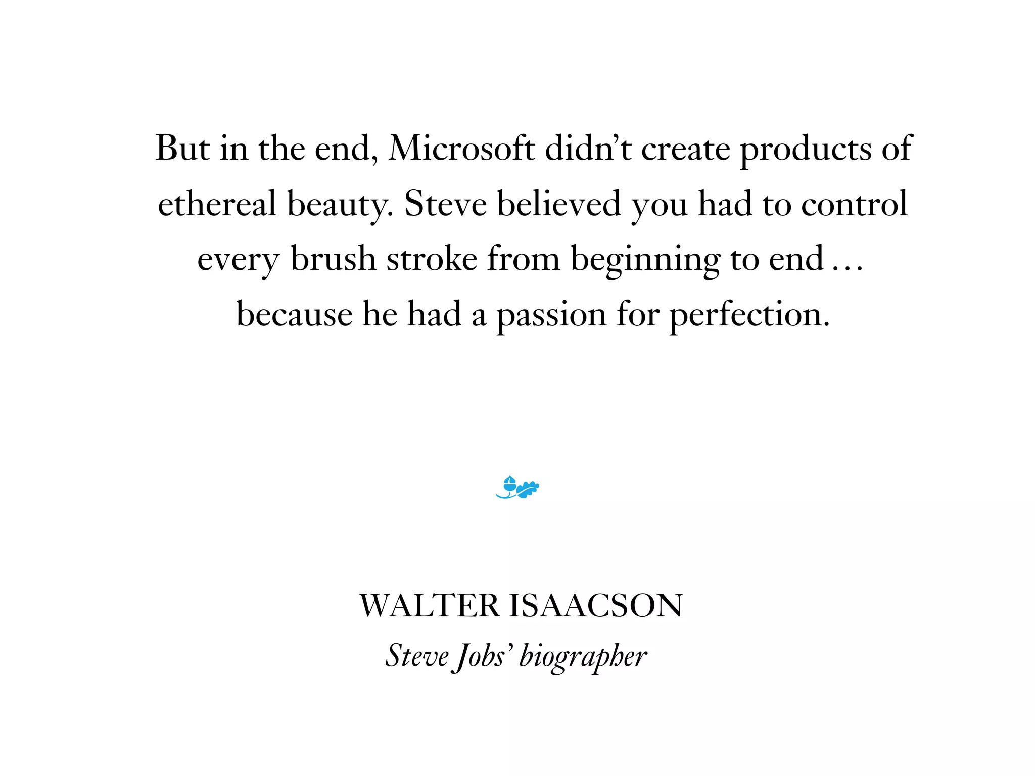 But in the end, Microsoft didn’t create products of
ethereal beauty. Steve believed you had to control
every brush stroke from beginning to end …
because he had a passion for perfection.
m
WALTER ISAACSON
Steve Jobs’ biographer
 