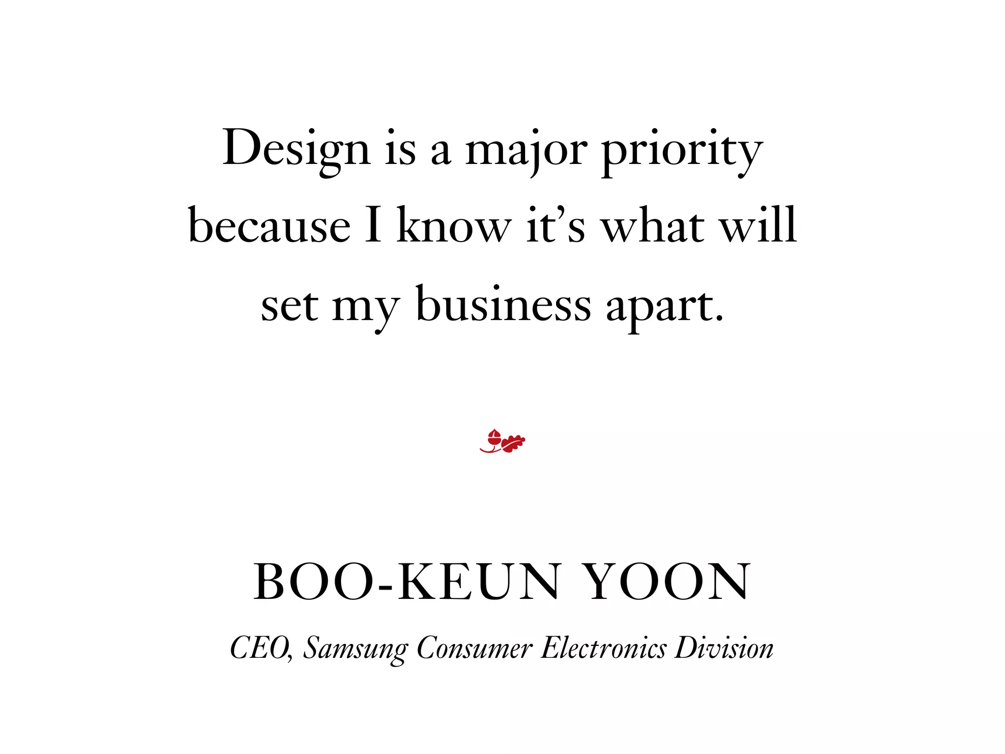 Design is a major priority
because I know it’s what will  
set my business apart.
BOO-KEUN YOON
CEO, Samsung Consumer Electronics Division
m
 