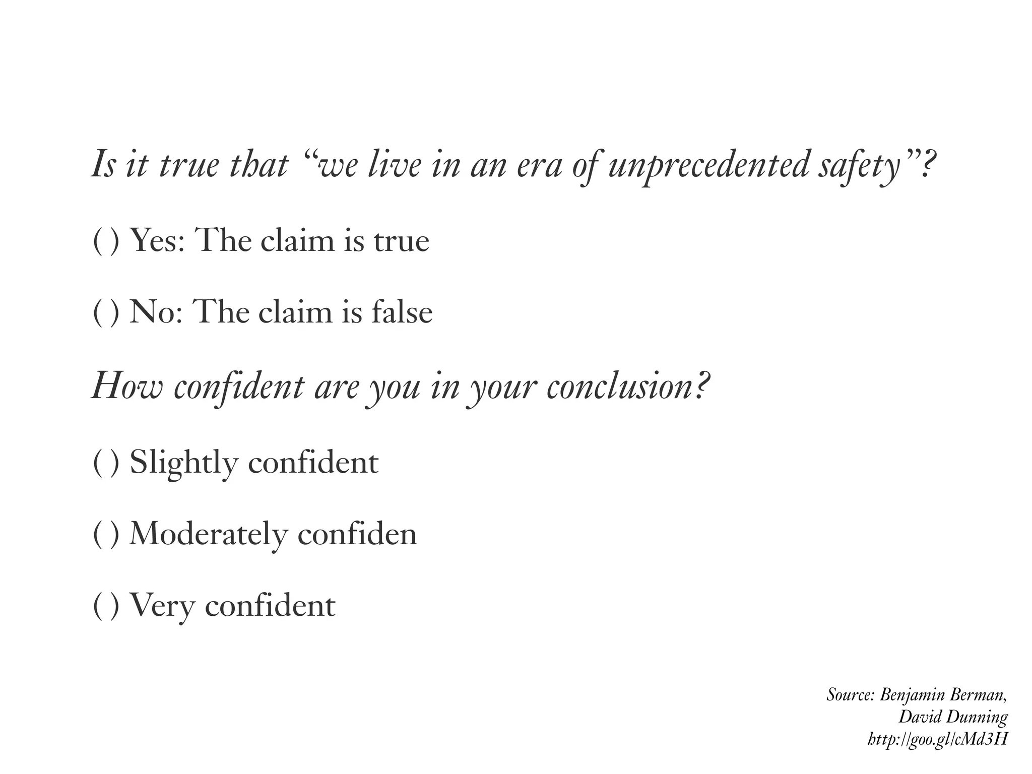 Source: Benjamin Berman,  
David Dunning 
http://goo.gl/cMd3H
Is it true that “we live in an era of unprecedented safety”?
( ) Yes: The claim is true
( ) No: The claim is false
How confident are you in your conclusion?
( ) Slightly confident
( ) Moderately confiden
( ) Very confident
 