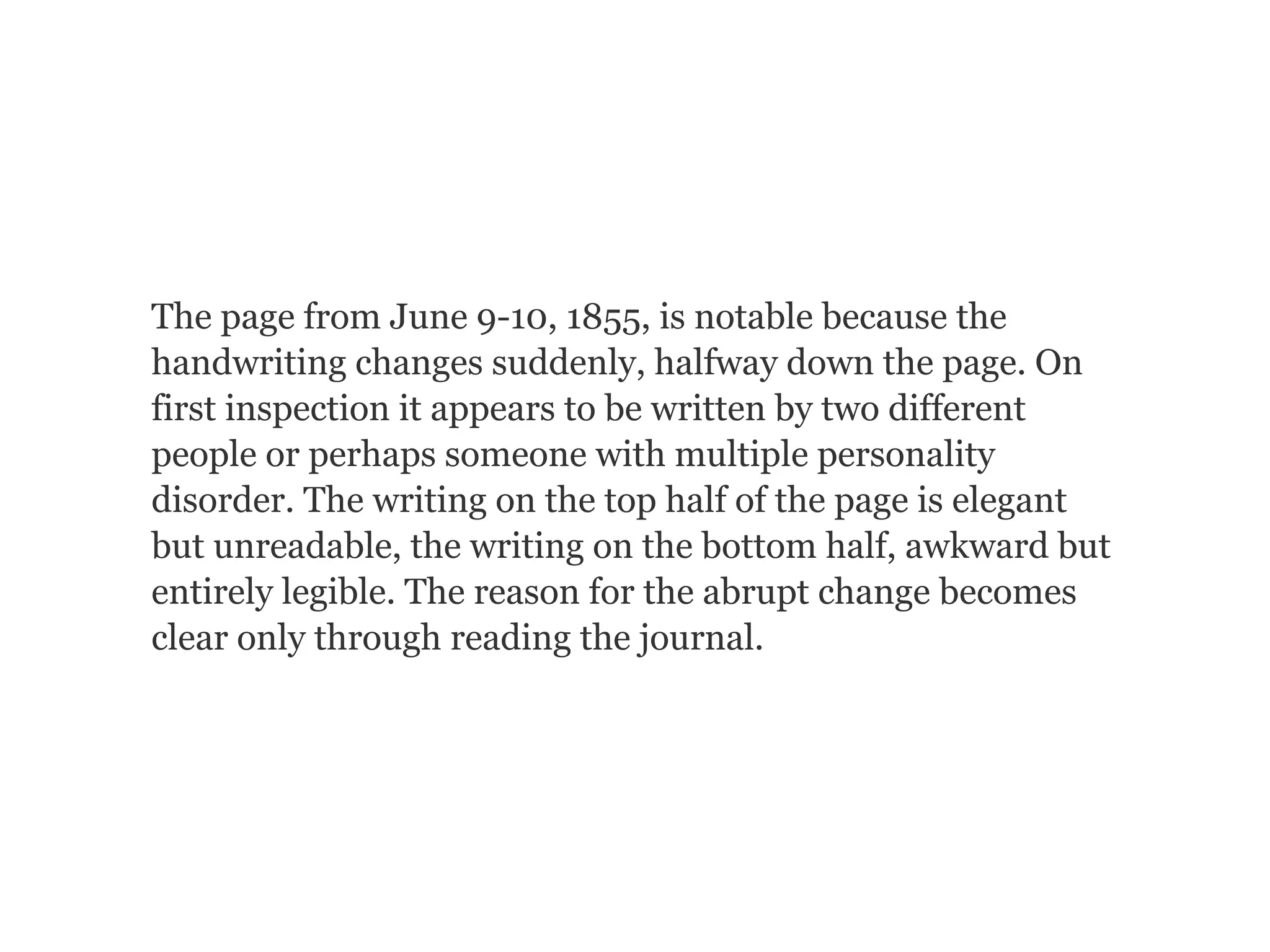 The page from June 9-10, 1855, is notable because the
handwriting changes suddenly, halfway down the page. On
first inspection it appears to be written by two different
people or perhaps someone with multiple personality
disorder. The writing on the top half of the page is elegant
but unreadable, the writing on the bottom half, awkward but
entirely legible. The reason for the abrupt change becomes
clear only through reading the journal.
 