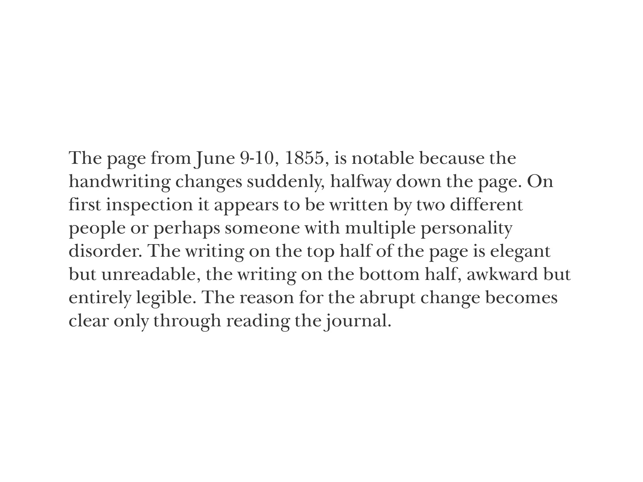The page from June 9-10, 1855, is notable because the
handwriting changes suddenly, halfway down the page. On
first inspection it appears to be written by two different  
people or perhaps someone with multiple personality  
disorder. The writing on the top half of the page is elegant
but unreadable, the writing on the bottom half, awkward but
entirely legible. The reason for the abrupt change becomes
clear only through reading the journal.
 