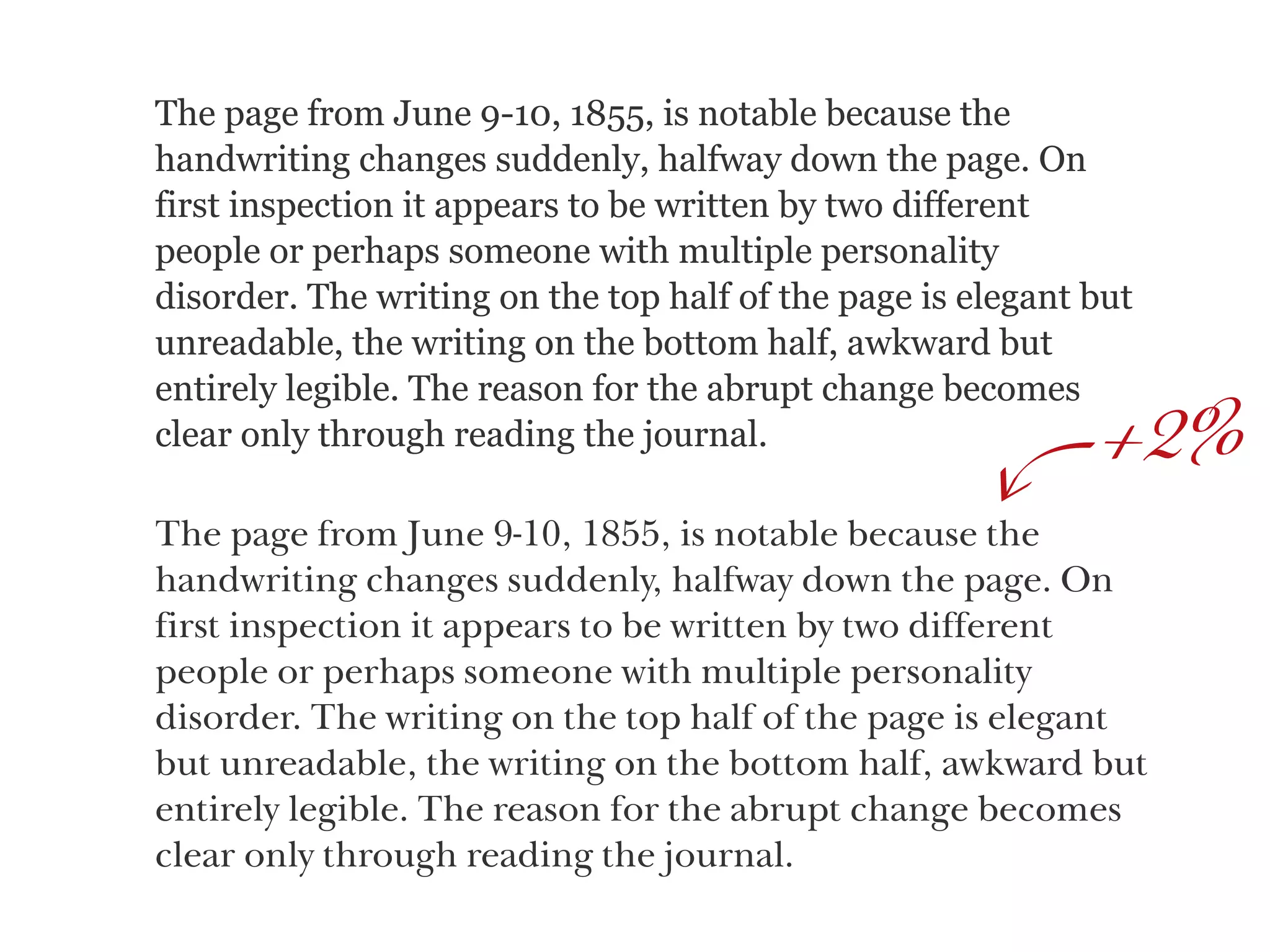 The page from June 9-10, 1855, is notable because the
handwriting changes suddenly, halfway down the page. On
first inspection it appears to be written by two different
people or perhaps someone with multiple personality
disorder. The writing on the top half of the page is elegant but
unreadable, the writing on the bottom half, awkward but
entirely legible. The reason for the abrupt change becomes
clear only through reading the journal. 2%
The page from June 9-10, 1855, is notable because the
handwriting changes suddenly, halfway down the page. On
first inspection it appears to be written by two different  
people or perhaps someone with multiple personality  
disorder. The writing on the top half of the page is elegant
but unreadable, the writing on the bottom half, awkward but
entirely legible. The reason for the abrupt change becomes
clear only through reading the journal.
+
 