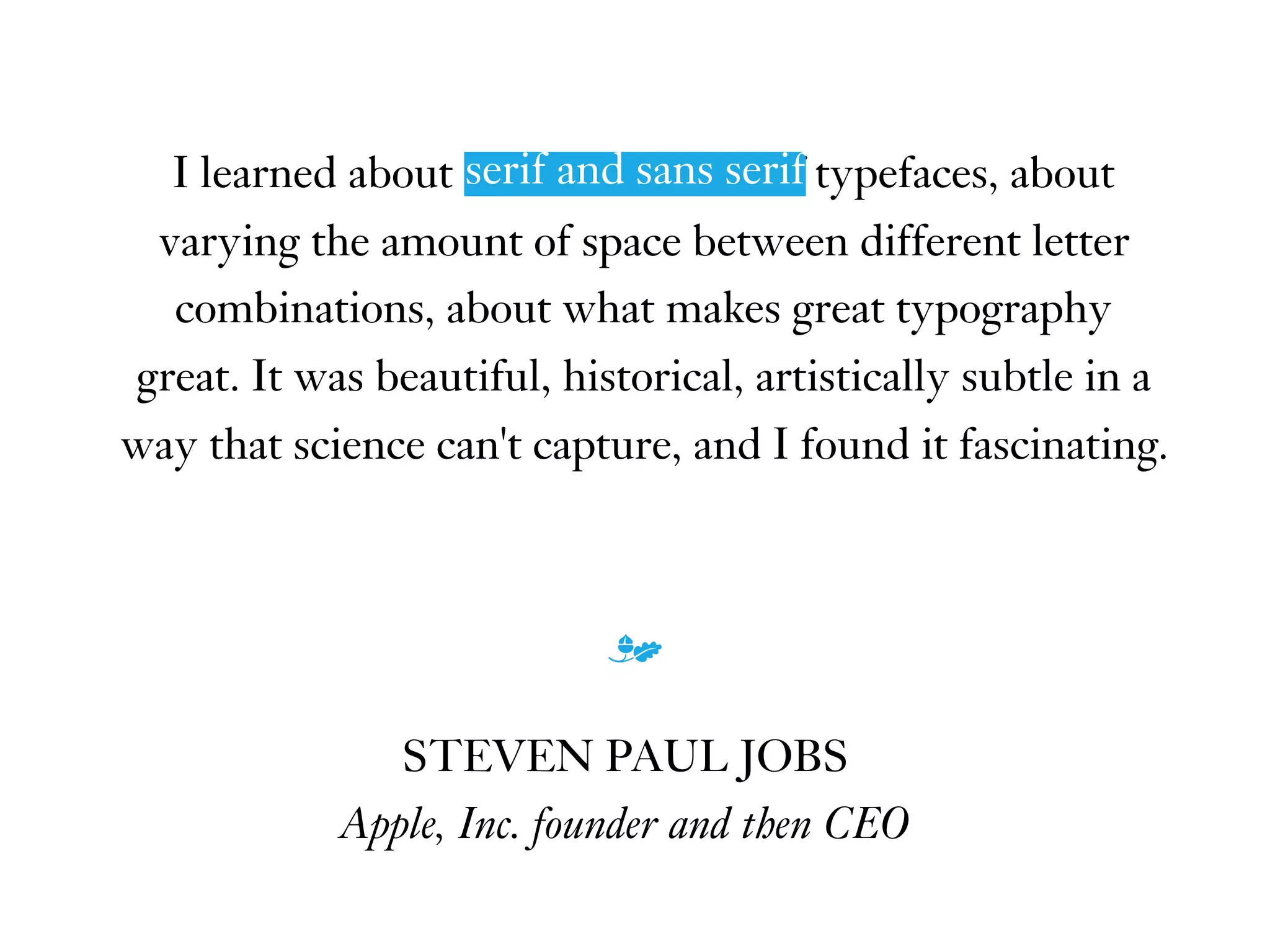 I learned about serif and sans serif typefaces, about
varying the amount of space between different letter
combinations, about what makes great typography
great. It was beautiful, historical, artistically subtle in a
way that science can't capture, and I found it fascinating.
m
STEVEN PAUL JOBS
Apple, Inc. founder and then CEO
serif and sans serif
 