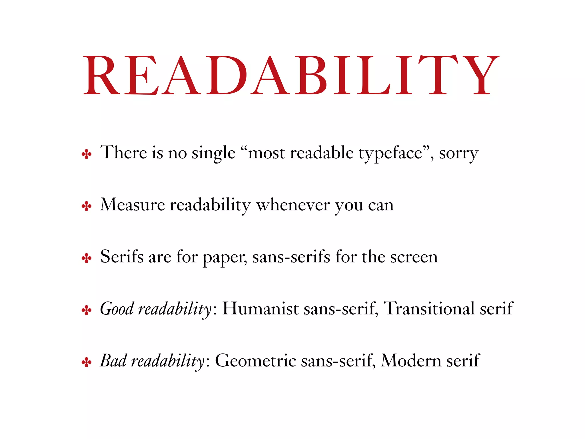 READABILITY
✤ There is no single “most readable typeface”, sorry
✤ Measure readability whenever you can
✤ Serifs are for paper, sans-serifs for the screen
✤ Good readability: Humanist sans-serif, Transitional serif
✤ Bad readability: Geometric sans-serif, Modern serif
 