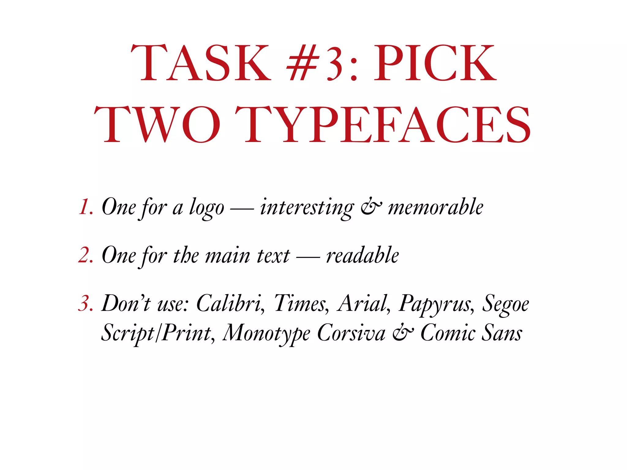 1. One for a logo — interesting & memorable
2. One for the main text — readable
3. Don’t use: Calibri, Times, Arial, Papyrus, Segoe
Script/Print, Monotype Corsiva & Comic Sans
TASK #3: PICK  
TWO TYPEFACES
 