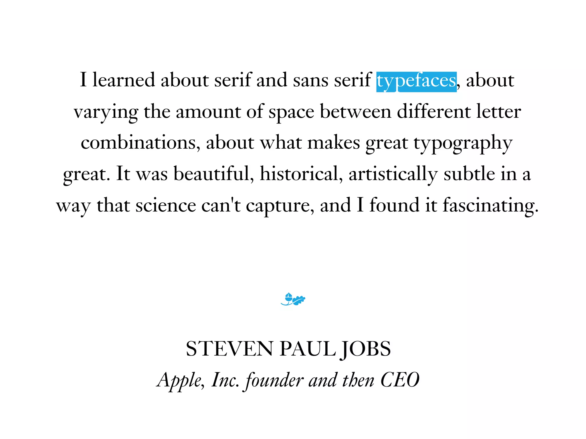 I learned about serif and sans serif typefaces, about
varying the amount of space between different letter
combinations, about what makes great typography
great. It was beautiful, historical, artistically subtle in a
way that science can't capture, and I found it fascinating.
m
STEVEN PAUL JOBS
Apple, Inc. founder and then CEO
typefaces
 