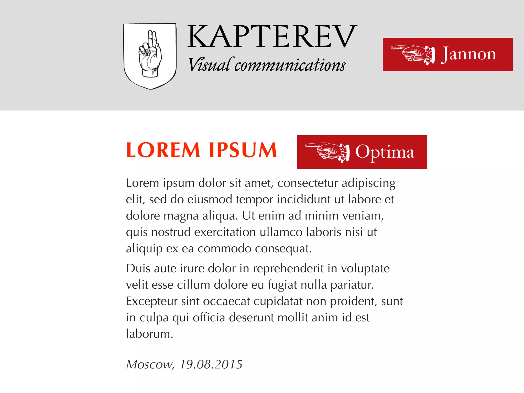 Visual communications
Lorem ipsum dolor sit amet, consectetur adipiscing
elit, sed do eiusmod tempor incididunt ut labore et
dolore magna aliqua. Ut enim ad minim veniam,
quis nostrud exercitation ullamco laboris nisi ut
aliquip ex ea commodo consequat.
Duis aute irure dolor in reprehenderit in voluptate
velit esse cillum dolore eu fugiat nulla pariatur.
Excepteur sint occaecat cupidatat non proident, sunt
in culpa qui ofﬁcia deserunt mollit anim id est
laborum.
LOREM IPSUM
Moscow, 19.08.2015
Jannon<
Optima<
KAPTEREV
 
