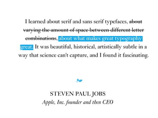 I learned about serif and sans serif typefaces, about
varying the amount of space between different letter
combinations, about what makes great typography
great. It was beautiful, historical, artistically subtle in a
way that science can't capture, and I found it fascinating.
m
STEVEN PAUL JOBS
Apple, Inc. founder and then CEO
about what makes great typography
great.
 