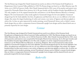 Baskerville
Centaur
The ﬁrst Roman type designed by Claude Garamond was used in an edition of the Erasmus book Paraphrasis in
Elegantiarum Libros LaurentiiVallae published in 1530.The Roman design was based on an Aldus Manutius type, De
Aetna, cut in 1455 by Francesco Griﬀo. After Claude Garamond died in 1561, most of his punches and matrices were
acquired by Christophe Plantin from Antwerp, the Le Be type foundry and the Frankfurt foundry Egenolﬀ-Berner.[4]
The only complete set of the original Garamond dies and matrices is at the Plantin-Moretus Museum, in Antwerp,
Belgium.The term Garamond is today mostly applied to Garamond's designs for the Latin alphabet. Garamond
designed type for the Greek alphabet, but these, the glamorous and ﬂuid Grecs du roi, are very diﬀerent to his Latin
designs: they mimic the elegant handwriting of scribes and contain a vast variety of ligatures and alternate glyphs to
achieve this. As these are quite impractical for modern printing, several 'Garamond' releases such as Adobe's contain
Greek designs that are either a compromise between Garamond's upright Latin designs and his slanted Greek ones or
primarily inspired by his Latin designs.
The first Roman type designed by Claude Garamond was used in an edition of the Erasmus book
Paraphrasis in Elegantiarum Libros Laurentii Vallae published in 1530. The Roman design was based on an
Aldus Manutius type, De Aetna, cut in 1455 by Francesco Griffo. After Claude Garamond died in 1561, most
of his punches and matrices were acquired by Christophe Plantin from Antwerp, the Le Be type foundry and
the Frankfurt foundry Egenolff-Berner.[4] The only complete set of the original Garamond dies and
matrices is at the Plantin-Moretus Museum, in Antwerp, Belgium. The term Garamond is today mostly
applied to Garamond's designs for the Latin alphabet. Garamond designed type for the Greek alphabet, but
these, the glamorous and fluid Grecs du roi, are very different to his Latin designs: they mimic the elegant
handwriting of scribes and contain a vast variety of ligatures and alternate glyphs to achieve this. As these are
quite impractical for modern printing, several 'Garamond' releases such as Adobe's contain Greek designs
that are either a compromise between Garamond's upright Latin designs and his slanted Greek ones or
primarily inspired by his Latin designs.
 