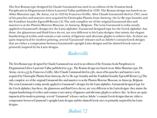 Baskerville
The first Roman type designed by Claude Garamond was used in an edition of the Erasmus book
Paraphrasis in Elegantiarum Libros Laurentii Vallae published in 1530. The Roman design was based on an
Aldus Manutius type, De Aetna, cut in 1455 by Francesco Griffo. After Claude Garamond died in 1561, most
of his punches and matrices were acquired by Christophe Plantin from Antwerp, the Le Be type foundry and
the Frankfurt foundry Egenolff-Berner.[4] The only complete set of the original Garamond dies and
matrices is at the Plantin-Moretus Museum, in Antwerp, Belgium. The term Garamond is today mostly
applied to Garamond's designs for the Latin alphabet. Garamond designed type for the Greek alphabet, but
these, the glamorous and fluid Grecs du roi, are very different to his Latin designs: they mimic the elegant
handwriting of scribes and contain a vast variety of ligatures and alternate glyphs to achieve this. As these are
quite impractical for modern printing, several 'Garamond' releases such as Adobe's contain Greek designs
that are either a compromise between Garamond's upright Latin designs and his slanted Greek ones or
primarily inspired by his Latin designs.
Bodoni 72
The first Roman type designed by Claude Garamond was used in an edition of the Erasmus book Paraphrasis in
Elegantiarum Libros Laurentii Vallae published in 1530. The Roman design was based on an Aldus Manutius type, De
Aetna, cut in 1455 by Francesco Griffo. After Claude Garamond died in 1561, most of his punches and matrices were
acquired by Christophe Plantin from Antwerp, the Le Be type foundry and the Frankfurt foundry Egenolff-Berner.[4] The
only complete set of the original Garamond dies and matrices is at the Plantin-Moretus Museum, in Antwerp, Belgium.
The term Garamond is today mostly applied to Garamond's designs for the Latin alphabet. Garamond designed type for
the Greek alphabet, but these, the glamorous and fluid Grecs du roi, are very different to his Latin designs: they mimic the
elegant handwriting of scribes and contain a vast variety of ligatures and alternate glyphs to achieve this. As these are quite
impractical for modern printing, several 'Garamond' releases such as Adobe's contain Greek designs that are either a
compromise between Garamond's upright Latin designs and his slanted Greek ones or primarily inspired by his Latin
designs.
 