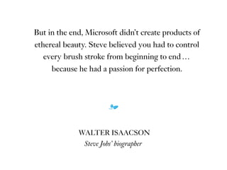 But in the end, Microsoft didn’t create products of
ethereal beauty. Steve believed you had to control
every brush stroke from beginning to end …
because he had a passion for perfection.
m
WALTER ISAACSON
Steve Jobs’ biographer
 