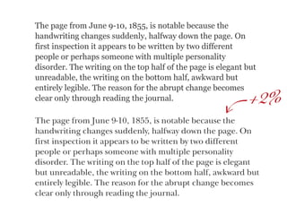 The page from June 9-10, 1855, is notable because the
handwriting changes suddenly, halfway down the page. On
first inspection it appears to be written by two different
people or perhaps someone with multiple personality
disorder. The writing on the top half of the page is elegant but
unreadable, the writing on the bottom half, awkward but
entirely legible. The reason for the abrupt change becomes
clear only through reading the journal. 2%
The page from June 9-10, 1855, is notable because the
handwriting changes suddenly, halfway down the page. On
first inspection it appears to be written by two different  
people or perhaps someone with multiple personality  
disorder. The writing on the top half of the page is elegant
but unreadable, the writing on the bottom half, awkward but
entirely legible. The reason for the abrupt change becomes
clear only through reading the journal.
+
 