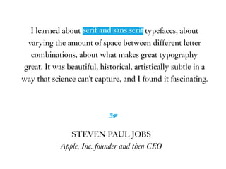 I learned about serif and sans serif typefaces, about
varying the amount of space between different letter
combinations, about what makes great typography
great. It was beautiful, historical, artistically subtle in a
way that science can't capture, and I found it fascinating.
m
STEVEN PAUL JOBS
Apple, Inc. founder and then CEO
serif and sans serif
 