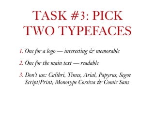 1. One for a logo — interesting & memorable
2. One for the main text — readable
3. Don’t use: Calibri, Times, Arial, Papyrus, Segoe
Script/Print, Monotype Corsiva & Comic Sans
TASK #3: PICK  
TWO TYPEFACES
 