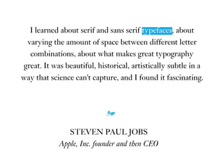I learned about serif and sans serif typefaces, about
varying the amount of space between different letter
combinations, about what makes great typography
great. It was beautiful, historical, artistically subtle in a
way that science can't capture, and I found it fascinating.
m
STEVEN PAUL JOBS
Apple, Inc. founder and then CEO
typefaces
 
