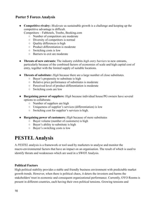 Porter 5 Forces Analysis
● Competitive rivalry: Moderate as sustainable growth is a challenge and keeping up the
competitive advantage is difficult.
Competitors – Fabhotels, Treebo, Booking.com
○ Number of competitors are moderate
○ Diversity of competitors is normal
○ Quality differences is high
○ Product differentiation is moderate
○ Switching costs is low
○ Barriers to exit are moderate
● Threats of new entrants: The industry exhibits high entry barriers to new entrants,
particularly because of the combined factors of economies of scale and high capital cost of
entry, together with the limited supply of suitable locations.
● Threats of substitute: High because there are a large number of close substitutes.
○ Buyer’s propensity to substitute is high
○ Relative price performance of substitutes is moderate
○ Perceived level of product differentiation is moderate
○ Switching costs are low
● Bargaining power of suppliers: High because individual house/PG owners have several
options to collaborate.
○ Number of suppliers are high
○ Uniqueness of supplier’s services (differentiation) is low
○ Switching cost for supplier’s services is high.
● Bargaining power of customers: High because of more substitutes
○ Buyer volume (number of customers) is high
○ Buyer’s ability to substitute is high
○ Buyer’s switching costs is low
PESTELAnalysis
A PESTEL analysis is a framework or tool used by marketers to analyse and monitor the
macro-environmental factors that have an impact on an organisation. The result of which is used to
identify threats and weaknesses which are used in a SWOT Analysis.
Political Factors
High political stability provides a stable and friendly business environment with predictable market
growth trends. However, when there is political chaos, it deters the investors and harms the
stakeholders' trust in economic and consequent organizational performance. Currently, OYO Rooms is
present in different countries, each having their own political tensions. Growing tensions and
16
 