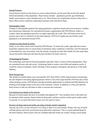Social Factors
Social Factors which are also known as socio-cultural factors, are the areas that involve the shared
belief and attitudes of the population. These factors include – population growth, age distribution,
health consciousness, career attitudes and so on. These factors are of particular interest as they have a
direct effect on how marketers understand customers and what drives them.
Demographic Trend
Changes in demographic patterns like aging population, migration trends and socio-economic variables
have paramount importance for international business organizations like OYO Rooms. India is a
country where the population growth is so rapid, especially the youth. This will lead to more travel,
tourism and in fact is a fertilizer for the hotel industry. OYO For Couples has also led the youth
population to be attracted towards OYO.
Attitude towards Health & Safety
Safety is one of the crucial issues faced by OYO Rooms. To attract the youth, especially the women,
hospitality industries have to assure them of minimum safety conditions so that they won't be harassed
or humiliated by some miscreants. Also the attitude of people towards their health will also make them
choose the hotels which provide them the best facilities for food, water etc.
Technological Factors
The technology used must be beyond standards especially when it comes to hotel management. They
are considered more safe and secure. Technology helps to reduce work effort and enhance results. It
would be a boon to humanity which will help to show progress of property and advances in the hotel
industry.
Book through App
The number of mobile phone users increased by 42% from 2010 to 2020. Improvement in technology
has also helped in increasing digital payments which is one of the major benefits OYO has due to their
online booking system. OYO Rooms introduced mobile applications in Android and IOS platforms for
booking of the budget hotels in the area of the customer’s search. In addition to it they provided the
hotel owners to link up with them in order to increase the customers.
Fast sharing news thanks to the internet
Because of social media, the news is available and updated 24/7. Any incidents close to the hotel can
be reported within minutes, shared online by thousands, and have articles written up by media outlets
in seconds. It’s so quick that hotel owners can’t do much to stop it.
Reviews on blogs and social media can make or break a hotel’s reputation
Anyone can write a review and post it on a blog or share it on social media. People who stay at hotels
will take photos and write up an honest post about their experience. This is a good and bad thing for
the hotel industry. Hotel owners who are confident that their hotels are worthy will pay social media
18
 
