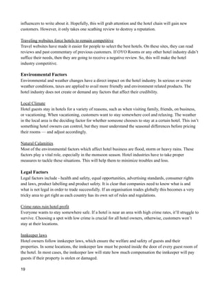 influencers to write about it. Hopefully, this will grab attention and the hotel chain will gain new
customers. However, it only takes one scathing review to destroy a reputation.
Traveling websites force hotels to remain competitive
Travel websites have made it easier for people to select the best hotels. On these sites, they can read
reviews and past commentary of previous customers. If OYO Rooms or any other hotel industry didn’t
suffice their needs, then they are going to receive a negative review. So, this will make the hotel
industry competitive.
Environmental Factors
Environmental and weather changes have a direct impact on the hotel industry. In serious or severe
weather conditions, taxes are applied to avail more friendly and environment related products. The
hotel industry does not create or demand any factors that affect their credibility.
Local Climate
Hotel guests stay in hotels for a variety of reasons, such as when visiting family, friends, on business,
or vacationing. When vacationing, customers want to stay somewhere cool and relaxing. The weather
in the local area is the deciding factor for whether someone chooses to stay at a certain hotel. This isn’t
something hotel owners can control, but they must understand the seasonal differences before pricing
their rooms — and adjust accordingly.
Natural Calamities
Most of the environmental factors which affect hotel business are flood, storm or heavy rains. These
factors play a vital role, especially in the monsoon season. Hotel industries have to take proper
measures to tackle these situations. This will help them to minimize troubles and loss.
Legal Factors
Legal factors include - health and safety, equal opportunities, advertising standards, consumer rights
and laws, product labelling and product safety. It is clear that companies need to know what is and
what is not legal in order to trade successfully. If an organisation trades globally this becomes a very
tricky area to get right as each country has its own set of rules and regulations.
Crime rates ruin hotel profit
Everyone wants to stay somewhere safe. If a hotel is near an area with high crime rates, it’ll struggle to
survive. Choosing a spot with low crime is crucial for all hotel owners, otherwise, customers won’t
stay at their locations.
Innkeeper laws
Hotel owners follow innkeeper laws, which ensure the welfare and safety of guests and their
properties. In some locations, the innkeeper law must be posted inside the door of every guest room of
the hotel. In most cases, the innkeeper law will state how much compensation the innkeeper will pay
guests if their property is stolen or damaged.
19
 