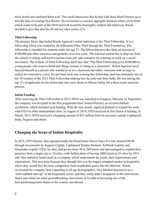 these hotels and marketed them well. This small interaction that he had with these Hotel Owners gave
him the idea of creating Oyo Rooms. He envisioned a common aggregate business where every hotel
which wants to be part of the OYO network would be thoroughly audited and improved. Ritesh
decided to give this idea his all and see what comes of it.
Thiel Fellowship
The primary factor that fueled Ritesh Agarwal’s initial aspiration is the Thiel Fellowship. It is a
fellowship which was created by the billionaire Peter Thiel through the Thiel Foundation. The
fellowship is intended for students under the age 23. The fellowship provides them an amount of
$100,000 and other resources and guidance over two years. The selected student has to drop out from
the school or college and need to pursue some job, take initiative for a startup or work on a social
movement. The website of Thiel Fellowship itself says that “The Thiel Fellowship gives $100,000 to
young people who want to build new things instead of sitting in a classroom”. Ritesh Agarwal never
fancied himself as a person who wanted to sit in a classroom but rather someone with an urge to
realize his innovative vision. He put hard work into winning this fellowship, and was ultimately one of
the 10 winners of the 2013 Thiel Fellowship making him the only one from India. He was among the
top 1% of applicants for the fellowship who were flown to Silicon Valley for a three-week selection
process.
Initial Funding
After receiving the Thiel Fellowship in 2013, OYO was launched in Gurgaon, Haryana. In September,
the company was accepted in the first programme from VentureNursery, an investor-backed
accelerator, which included seed funding. With the new award, Agarwal planned to expand his work
with OYO to other metropolitan cities. In August of 2014, OYO received its first Series A funding. In
March, 2015, OYO received a whopping amount of $25 million from its investors namely Lightspeed
India, Sequoia and others.
Changing the Scene of Indian Hospitality
In 2015, OYO Rooms, then operated under the brand name Oravel Stays Pvt Ltd, raised $100 M
through investments by Sequoia Capital, Lightspeed Venture Partners, Softbank Capital, and
Greenoaks Capital. OYO, by then, had grown from 30 to 200 hotels and had managed to expand their
presence from a single city to 10 cities, with further plans of having 1000 hotels in 25 cities by 2015
end. Oyo started to brand itself as a company which understands the youth, their requirements and
expectations. This was done because they thought this was the largest untapped market in hospitality
where they would face the least competition from established giants like the Marriott. Ritesh
envisioned the company later expanding to all age demographics. Oyo labelled themselves as a
“tech-enabled start-up” in the hospitality sector, and they surely didn’t disappoint in the innovations
factor and rolled out some groundbreaking innovations in its path to becoming one of the
best-performing hotel chains in the country and abroad.
2
 