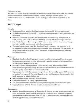 Truth-in-menu laws
Any hotel with food or beverage establishments within must follow truth-in-menu laws, which means
the food establishment must be truthful about the food and beverages served to guests. The
establishment needs to be honest about the calories in the good and nutritional ingredients of the
dishes.
SWOT Analysis
Strength:
● Wide range of hotel selection: Hotel categories available suitable for every user's needs.
● Technology-enabled: OYO App offers a great hotel browsing experience, and easy booking and
cancellation.
● Innovative Offers and Deals: OYO has been known to roll-out industry changing deals on
hotels, catering to the needs of Women(OYO-We), couples(OYO Relationships) and more.
● Social Media Presence: Time and again, OYO has used social media to its advantage through
innovative relatable advertisements and influencer marketing.
● Young and highly spirited leader:The founder of Oyo is a youngster who has won a lot of
accolades and besides entrepreneurship caters to a wide range of interests. This is reflective of
every strategy undertaken by Oyo gives a freshness to the approach taken which is a strong
reason for its success.
Weakness:
● High Cash Burn Rate: Hotel Aggregator business model involves high cash burn in advance
booking process / discounts etc. Oyo is doing rapid expansion which involves high cash burn.
So, drop in hotel bookings can be fatal.
● Poor service quality: although oyo has tried to standardize the basic amenities for the
rooms,based on the price they charge. But not in case of the services provided which in turn has
made the quality and reliability of services questionable.
● Tight margins: the hotels that are on the tie up with oyo also have other agents which are not in
the hands of oyo to control. The model depends on how well the margins they provide for their
hotels which can be risky in the long run
● Decreasing Faith among customers and hotel owners:
● Complaints about Lack of Timely Payments to hotels
● This leads to decrement in maintenance quality and consequently customer dissatisfaction.
● Security Concerns in OYO - Women molester, Kidnapping in hotel rooms
Opportunities
● Growing demand for aggregators: As the world reels from the repeated recessionary trends, job
losses and pay cuts, most of the high end hotels are facing difficulties to balance supply and
demand which in turn increases the scope for Oyo. As most of the hotels would prefer to take
external support in order to source new business.
20
 