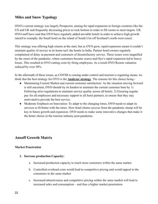 Miles and Snow Typology
OYO’s current strategy was largely Prospector, aiming for rapid expansion in foreign countries like the
US and UK and frequently decreasing prices to rock bottom in order to fill rooms to meet targets. UK
OYO staff have said that OYO have regularly added unviable hotels in order to achieve high growth
rates(For example, the Small hotel on the island of South Uist off Scotland’s north-west coast).
This strategy was offering high returns at the start, but as OYO grew, rapid expansion meant it couldn’t
maintain quality of service in its home turf, the hotels in India. Partner hotel owners regularly
complained of delay in payment and customers of dissatisfactory service. These issues were magnified
by the onset of the pandemic, where customers became scarce and Oyo’s rapid expansion led to heavy
losses. This resulted in OYO cutting costs by firing employees. As a result OYO Rooms valuation
reduced by over 50%.
In the aftermath of these issues, as COVID is coming under control and tourism is regaining steam, we
think that the best strategy for OYO is the Analyzer strategy. The reasons for this choice being -
● Maintaining Current Market and current customer satisfaction: As the situation moving forward
is still uncertain, OYO should try its hardest to maintain the current customer base by 1)
Enforcing strict regulations to maintain service quality across all hotels. 2) Ensuring regular
pay for all employees and necessary support to all hotel partners, to ensure that they stay
motivated to provide the best service.
● Moderate Emphasis on Innovation: To adapt to the changing times, OYO needs to adapt its
services to fit better with the times. How hotel chains recover from the pandemic slump will be
key to future growth and expansion. OYO needs to make some innovative changes that make it
the better choice in the tourism industry post-pandemic.
Ansoff Growth Matrix
Market Penetration
1. Increase production Capacity:
a. Increased production capacity to reach more customers within the same market
b. Controlled overhead costs would lead to competitive pricing and would appeal to the
consumers in the same market
c. Increased attractiveness and competitive pricing within the same market will lead to
increased sales and consumption – and thus a higher market penetration
22
 