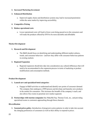 2. Increased Marketing Investment
3. Enhanced Distribution
a. Improved supply chains and distribution systems may lead to increased penetration
within the same market by improving accessibility
4. Competitive Pricing
5. Reduce operational costs
a. Lower operational costs will lead to fewer costs being passed on to the consumers and
will make the products offered by OYO to be more desirable and affordable
Market Development
1. Research and Development
a. The R&D should focus on identifying and understanding different market cultures,
trends, and consumer behaviors - and how they differ with consumer behaviour patterns
in existing markets
2. Regional Expansion
a. Regional expansion should also take into consideration any cultural differences that will
need to be accommodated in the expansion process in terms of marketing or product
modifications and consumption methods.
Product Development
1. Launch new and specialized hotel categories:
a. Engage in R&D activities to understand and identify new points of consumer demand.
The company then undergoes a NPD process and develops and launches new products
in the market for consumers. This increases the breadth of the company’s reach, and
also allows Oyo rooms to penetrate new market segments
2. Partnerships with tourism companies like MakeMyTrip, Thomas Cook, etc., and providing
specialized rooms to customers approaching through those channels.
Diversification
1. Seasonal prices policy. Introduction of progressive price patterns in order to take into account
the changing preferences of consumers as well as their ability to respond to prices.
23
 