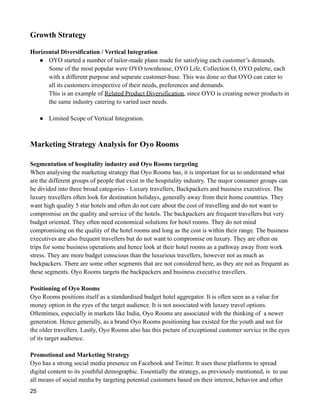 Growth Strategy
Horizontal Diversification / Vertical Integration
● OYO started a number of tailor-made plans made for satisfying each customer’s demands.
Some of the most popular were OYO townhouse, OYO Life, Collection O, OYO palette, each
with a different purpose and separate customer-base. This was done so that OYO can cater to
all its customers irrespective of their needs, preferences and demands.
This is an example of Related Product Diversification, since OYO is creating newer products in
the same industry catering to varied user needs.
● Limited Scope of Vertical Integration.
Marketing Strategy Analysis for Oyo Rooms
Segmentation of hospitality industry and Oyo Rooms targeting
When analysing the marketing strategy that Oyo Rooms has, it is important for us to understand what
are the different groups of people that exist in the hospitality industry. The major consumer groups can
be divided into three broad categories - Luxury travellers, Backpackers and business executives. The
luxury travellers often look for destination holidays, generally away from their home countries. They
want high quality 5 star hotels and often do not care about the cost of travelling and do not want to
compromise on the quality and service of the hotels. The backpackers are frequent travellers but very
budget oriented. They often need economical solutions for hotel rooms. They do not mind
compromising on the quality of the hotel rooms and long as the cost is within their range. The business
executives are also frequent travellers but do not want to compromise on luxury. They are often on
trips for some business operations and hence look at their hotel rooms as a pathway away from work
stress. They are more budget conscious than the luxurious travellers, however not as much as
backpackers. There are some other segments that are not considered here, as they are not as frequent as
these segments. Oyo Rooms targets the backpackers and business executive travellers.
Positioning of Oyo Rooms
Oyo Rooms positions itself as a standardised budget hotel aggregator. It is often seen as a value for
money option in the eyes of the target audience. It is not associated with luxury travel options.
Oftentimes, especially in markets like India, Oyo Rooms are associated with the thinking of a newer
generation. Hence generally, as a brand Oyo Rooms positioning has existed for the youth and not for
the older travellers. Lastly, Oyo Rooms also has this picture of exceptional customer service in the eyes
of its target audience.
Promotional and Marketing Strategy
Oyo has a strong social media presence on Facebook and Twitter. It uses these platforms to spread
digital content to its youthful demographic. Essentially the strategy, as previously mentioned, is to use
all means of social media by targeting potential customers based on their interest, behavior and other
25
 